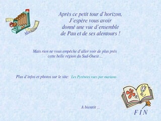 Après ce petit tour d’horizon, J’espère vous avoir donné une vue d’ensemble de Pau et de ses alentours ! F I N Mariano Plus d’infos et photos sur le site:  Les Pyrénées vues par  mariano A bientôt ... Mais rien ne vous empêche d’aller voir de plus près  cette belle région du Sud-Ouest ... 