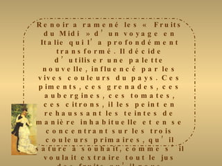 Renoir a ramené les « Fruits du Midi » d’un voyage en Italie qui l’a profondément transformé. Il décide d’utiliser une palette nouvelle, influencé par les vives couleurs du pays. Ces piments, ces grenades, ces aubergines, ces tomates, ces citrons, il les peint en rehaussant les teintes de manière inhabituelle et en se concentrant sur les trois couleurs primaires, qu’il sature à souhait, comme s’il voulait extraire tout le jus des fruits qu’il nous présente. Comme pour toutes ses natures mortes, il choisit de mettre les fruits en valeur en les plaçant  au centre de la composition. Le mur, imprécis, n’offre que des tonalités en retrait. Pour donner plus de vivacité à son sujet, il utilise deux techniques : des coups de brosse horizontaux et des petites hachures en diagonales 