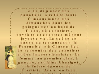 « Le déjeuner des canotiers » reflète toute l’insouciance des dimanches dans les guinguettes au bord de l’eau, où canotiers, ouvriers et cocottes mènent joyeuse vie. La scène se passe au restaurant « la Fournaise » à Chatou, lieu de rencontre des canotiers et des impressionnistes. La femme, au premier plan, à gauche, est Aline Charigot, la future épouse de l’artiste. Assis, en face d’elle, le peintre Gustave Caillebotte. D’autres amis de Renoir figurent sur le tableau. Cette toile révèle des changements dans la technique de l’artiste : les couleurs sont plus variées, les contrastes plus nets, les personnages mieux définis. Le vermillon d’une collerette tranche avec le blanc lumineux de la nappe, qui sera de nouveau à l’honneur dans des œuvres comme la « fête arabe ». 