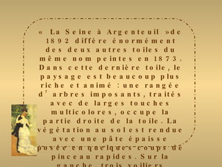 « La Seine à Argenteuil »de 1892 diffère énormément des deux autres toiles du même nom peintes en 1873. Dans cette dernière toile, le paysage est beaucoup plus riche et animé : une rangée d’arbres imposants, traités avec de larges touches multicolores, occupe la partie droite de la toile. La végétation au sol est rendue avec une pâte épaisse posée en quelques coups de pinceau rapides. Sur la gauche, trois voiliers esquissés sommairement se détachent contre la berge opposée. La Seine est restituée avec des touches  larges et épaisses, alors que le ciel est traité avec des tâches croisées. Renoir choisit ici des tons beaucoup plus vifs et variés qui s’exaltent mutuellement. 