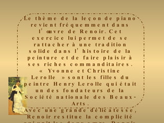 Le thème de la leçon de piano revient fréquemment dans l’œuvre de Renoir. Cet exercice lui permet de se rattacher à une tradition solide dans l’histoire de la peinture et de faire plaisir à ses riches commanditaires. « Yvonne et Christine Lerolle » sont les filles du peintre Henry Lerolle qui était un des fondateurs de la Société nationale des Beaux-Arts. Avec une grande délicatesse, Renoir restitue la complicité qui unit les deux sœurs. Depuis longtemps, il a délaissé le style impressionniste et réintroduit le noir dans sa palette. La robe rouge de Christine et l’habit blanc d’Yvonne tranchent très vivement sur le piano noir. Plus tard, l’artiste dira à Julie Manet : « il n’y a que du noir et du blanc dans la peinture.  On doit donner au blanc son intensité par la valeur de ce qui l’entoure et pas en y mettant du blanc ». 