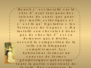 Renoir s’est installé sur la côte d’azur tant pour des raisons de santé que pour des motifs esthétiques et c’est là qu’il peindra « les Terrasses de Cagnes ». Il a installé son chevalet à deux pas de chez lui. C’est sa demeure qui, à droite, asseoit la composition de la toile en la bloquant complètement. Les habitations forment un canevas de formes géométriques qui occupe toute la partie supérieure de la toile. Par contraste, la végétation du premier plan foisonne, dessinant des arabesques fluides. Les coups de pinceau sont rapides, les touches légères font éclater des couleurs vives et chaudes comme celles d’un pastel. Avec sa robe rouge vif, la jeune femme assise sur le bord de la terrasse, est le pivot de la toile. Mais, discrète, elle se fond dans l’environnement mais elle met en valeur la vue sur le village. 