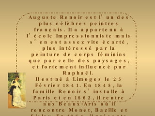 Auguste Renoir est l’un des plus célèbres peintres français. Il a appartenu à l’école Impressionniste mais s’en est assez vite écarté, plus intéressé par la peinture de corps féminins que par celle des paysages, et fortement influencé par Raphaël.  Il est né à Limoges le 25 Février 1841. En 1845, la famille Renoir s’installe à Paris et en 1862, il rentre aux Beaux-Arts où il rencontre Monet, Bazille et Sisley. En 1864, il présente au Salon « Esmeralda » qui connut un vif succès mais sa carrière débuta réellement en 1867 lors de l’exposition de « Lise à l’ombrelle ». De 1870 à 1883, il entre dans sa période impressionniste dont le tableau le plus célèbre  fut « le déjeuner aux canotiers »  