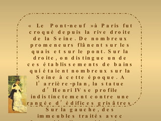 « Le Pont-neuf »à Paris fut croqué depuis la rive droite de la Seine. De nombreux promeneurs flânent sur les quais et sur le pont. Sur la droite, on distingue un de ces établissements de bains qui étaient nombreux sur la Seine à cette époque. A l’arrière-plan, la statue d’Henri IV se profile indistinctement contre une rangée d’édifices grisâtres. Sur la gauche, des immeubles traités avec force détails, se détachent contre un ciel clair aux nuages cotonneux. Le peintre donne une dominante or et bleue à son œuvre, animée ça et là par les voitures et les ombres grises des passants. Le fleuve est rendu avec des touches légères qui créent un plaisant effet de vibrations 