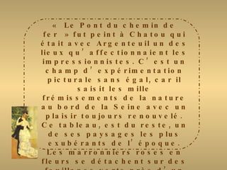 « Le Pont du chemin de fer » fut peint à Chatou qui était avec Argenteuil un des lieux qu’affectionnaient les impressionnistes. C’est un champ d’expérimentation picturale sans égal, car il saisit les mille frémissements de la nature au bord de la Seine avec un plaisir toujours renouvelé. Ce tableau, est du reste, un de ses paysages les plus exubérants de l’époque. Les marronniers roses en fleurs se détachent sur des feuillages verts près d’un pont en partie masqué par des arbres. Un personnage masculin est, à peine esquissé, avec des touches très libres près de la Seine. Fidèle à l’impressionnisme, Renoir saisit cette image fugace de la nature en fête par une belle journée de printemps. Le ciel rose et violacé, d’une facture plus souple, rappelle les tonalités chères à Monet. 