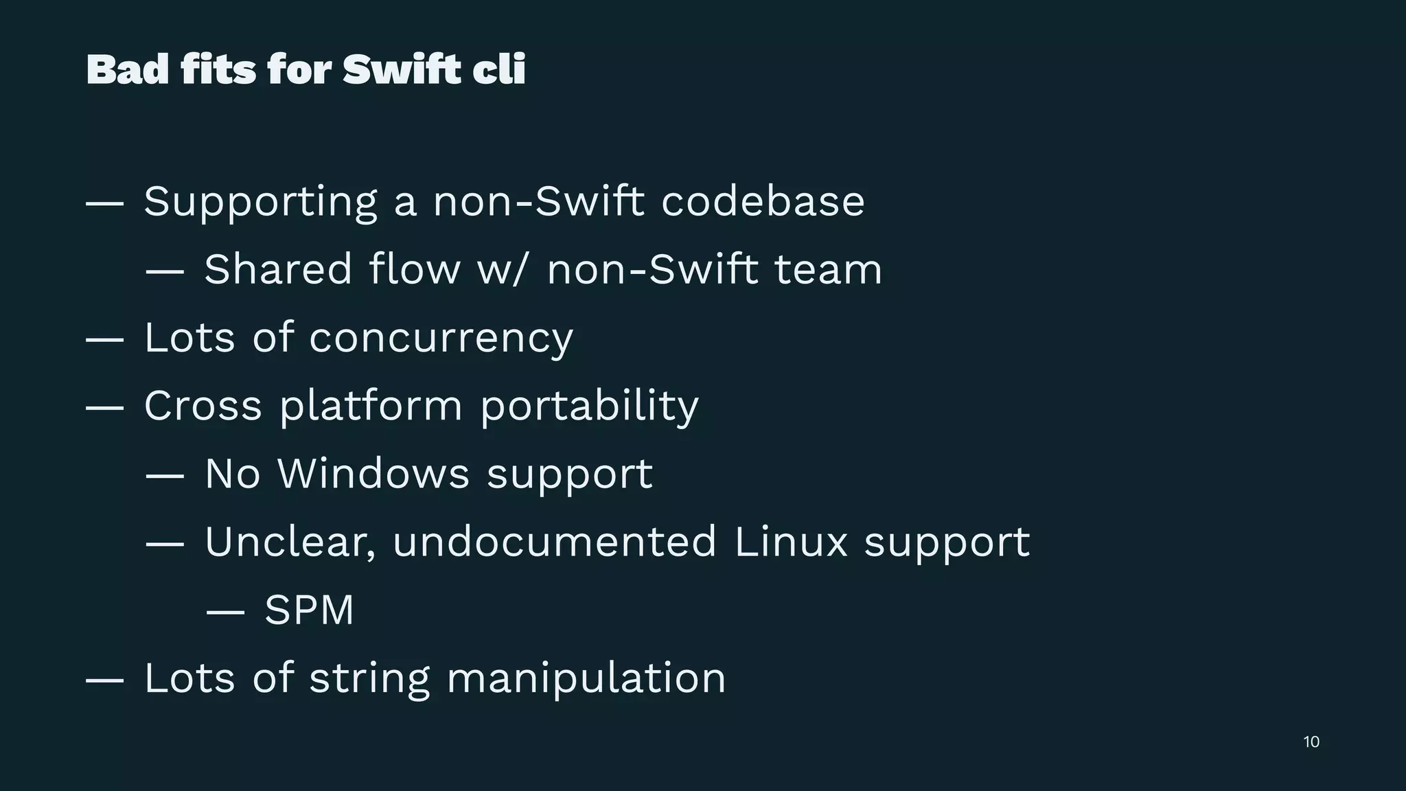 Bad ﬁts for Swi! cli
— Supporting a non-Swift codebase
— Shared ﬂow w/ non-Swift team
— Lots of concurrency
— Cross platform portability
— No Windows support
— Unclear, undocumented Linux support
— SPM
— Lots of string manipulation
10
 