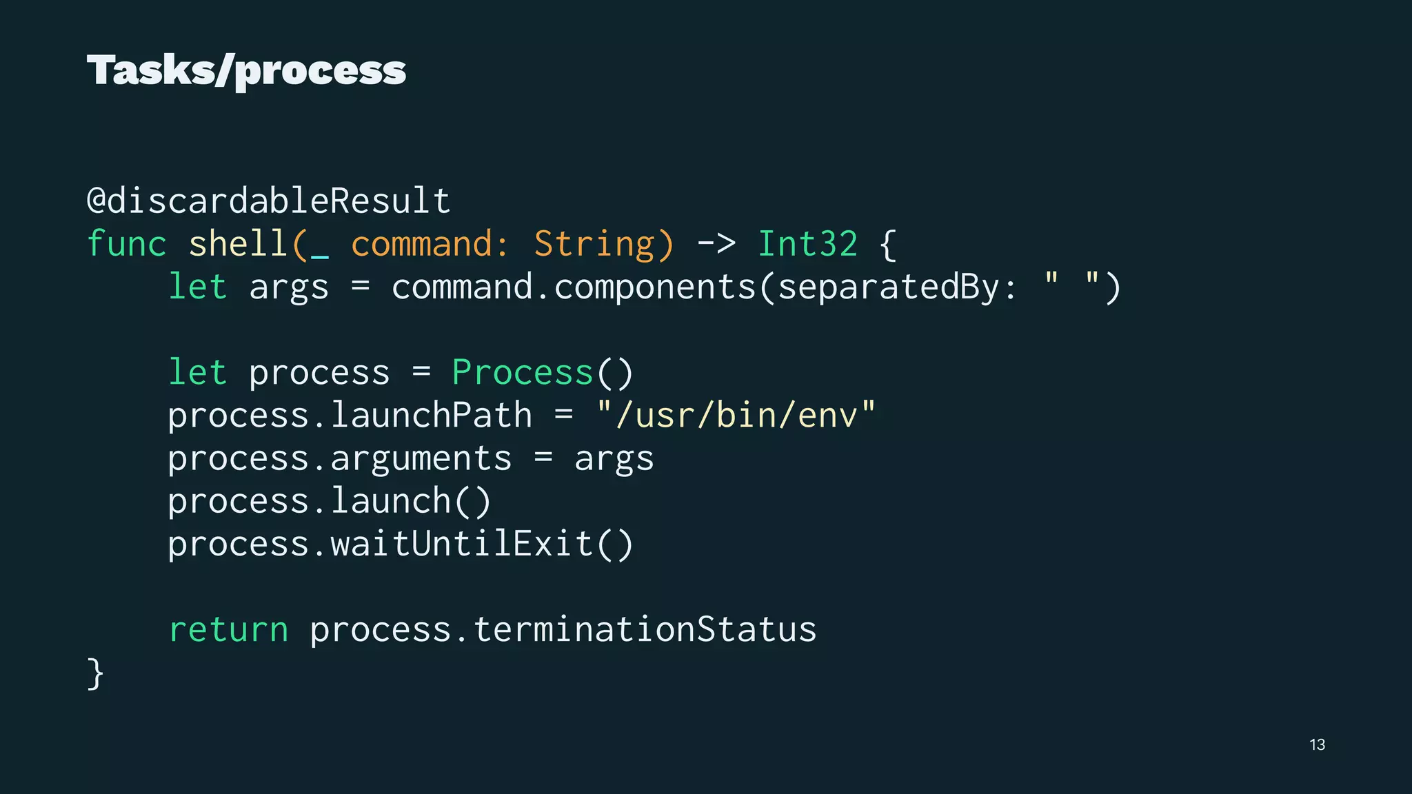 Tasks/process
@discardableResult
func shell(_ command: String) -> Int32 {
let args = command.components(separatedBy: " ")
let process = Process()
process.launchPath = "/usr/bin/env"
process.arguments = args
process.launch()
process.waitUntilExit()
return process.terminationStatus
}
13
 