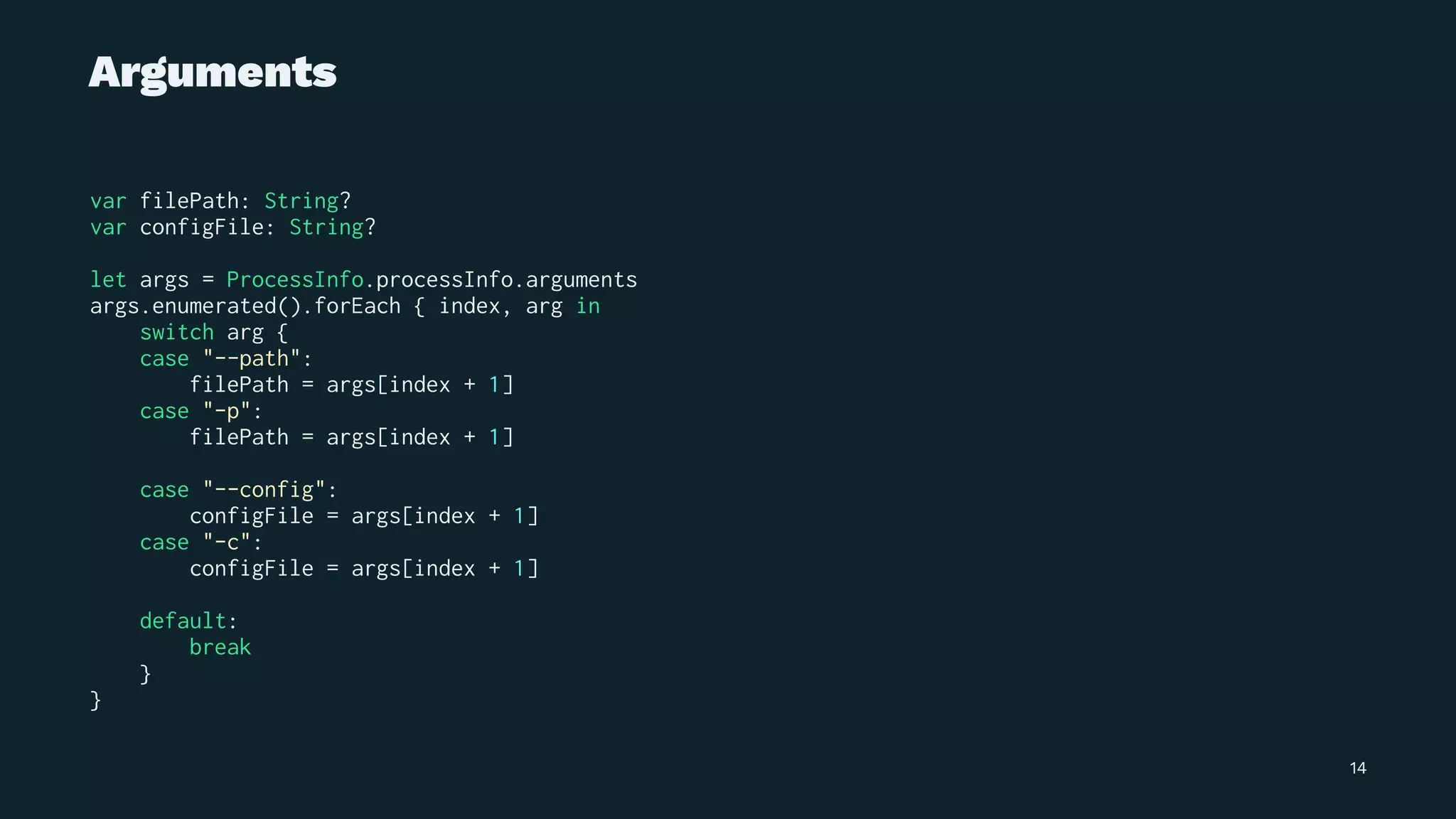 Arguments
var filePath: String?
var configFile: String?
let args = ProcessInfo.processInfo.arguments
args.enumerated().forEach { index, arg in
switch arg {
case "--path":
filePath = args[index + 1]
case "-p":
filePath = args[index + 1]
case "--config":
configFile = args[index + 1]
case "-c":
configFile = args[index + 1]
default:
break
}
}
14
 