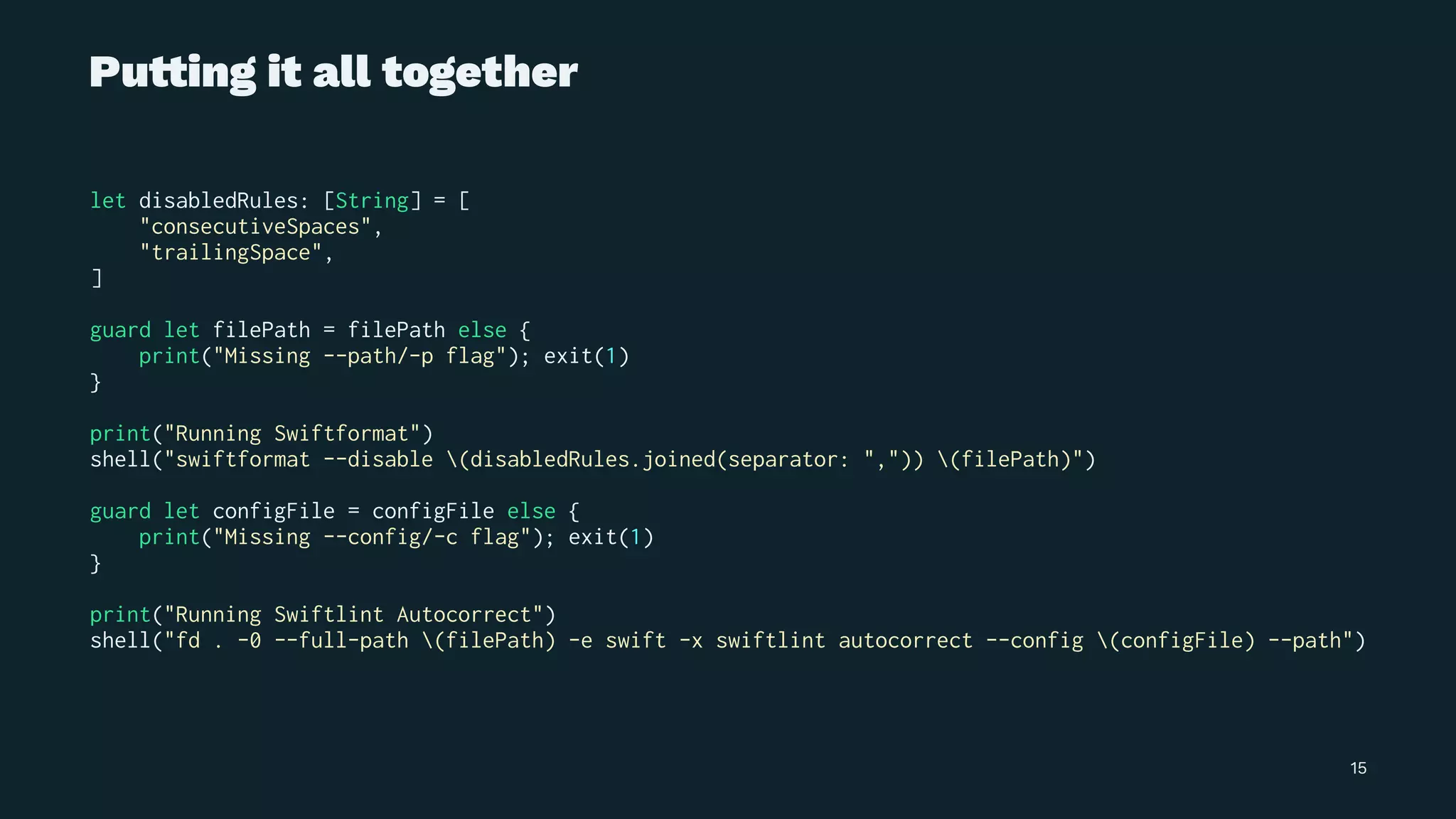 Pu!ing it all together
let disabledRules: [String] = [
"consecutiveSpaces",
"trailingSpace",
]
guard let filePath = filePath else {
print("Missing --path/-p flag"); exit(1)
}
print("Running Swiftformat")
shell("swiftformat --disable (disabledRules.joined(separator: ",")) (filePath)")
guard let configFile = configFile else {
print("Missing --config/-c flag"); exit(1)
}
print("Running Swiftlint Autocorrect")
shell("fd . -0 --full-path (filePath) -e swift -x swiftlint autocorrect --config (configFile) --path")
15
 