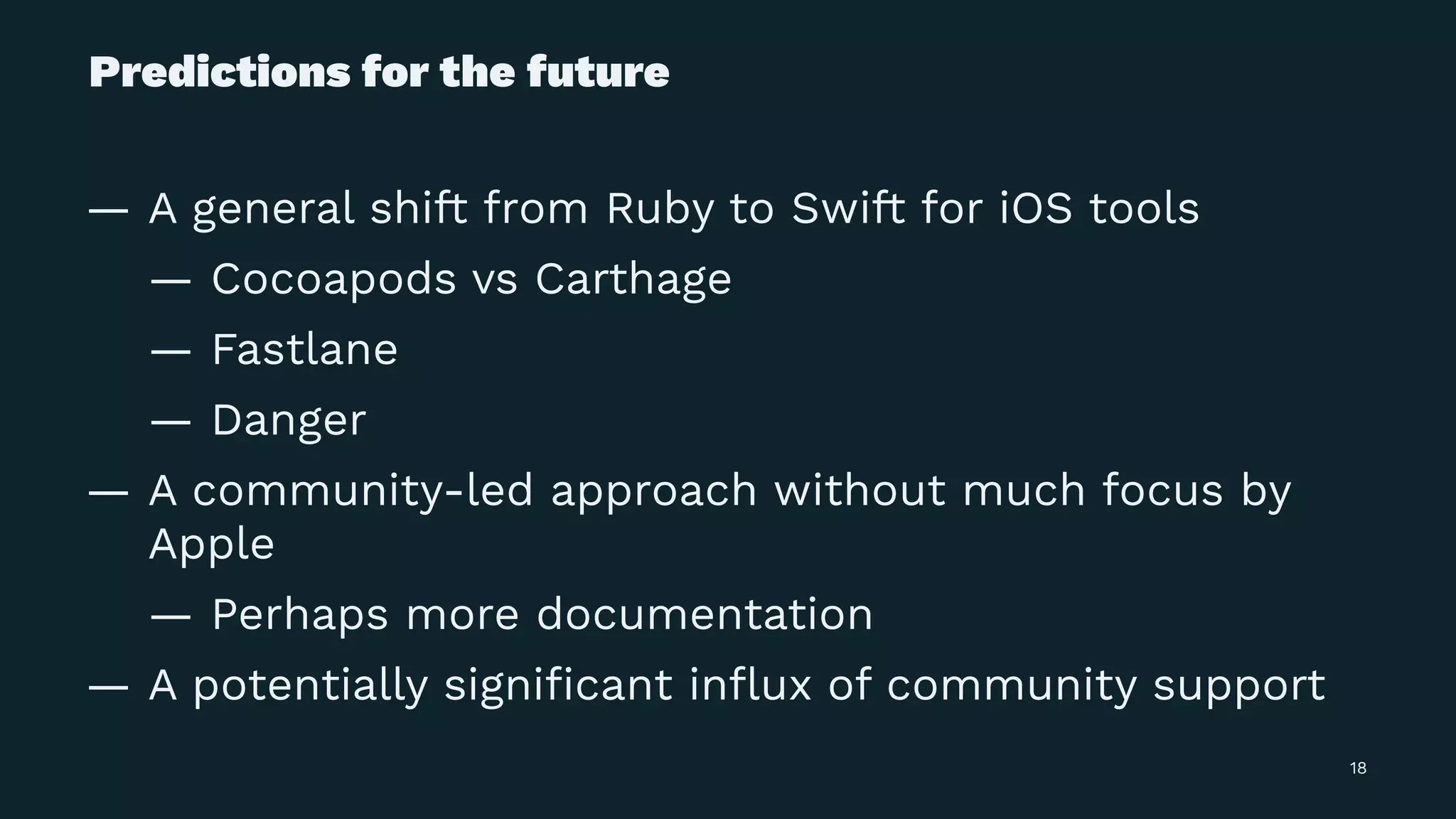 Predictions for the future
— A general shift from Ruby to Swift for iOS tools
— Cocoapods vs Carthage
— Fastlane
— Danger
— A community-led approach without much focus by
Apple
— Perhaps more documentation
— A potentially signiﬁcant inﬂux of community support
18
 