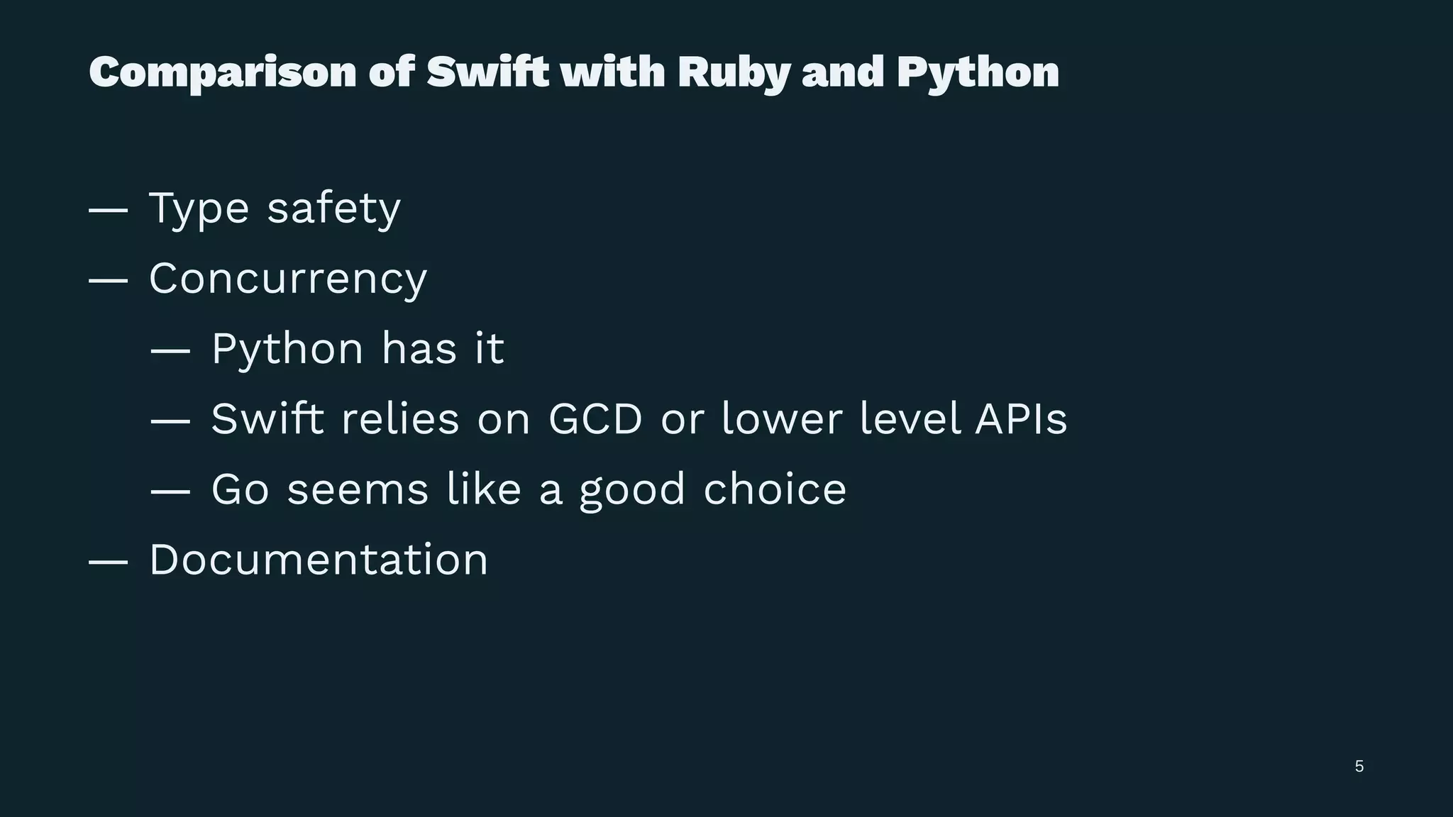 Comparison of Swi! with Ruby and Python
— Type safety
— Concurrency
— Python has it
— Swift relies on GCD or lower level APIs
— Go seems like a good choice
— Documentation
5
 