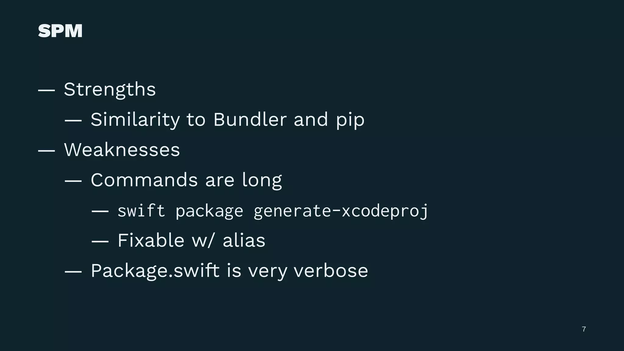 SPM
— Strengths
— Similarity to Bundler and pip
— Weaknesses
— Commands are long
— swift package generate-xcodeproj
— Fixable w/ alias
— Package.swift is very verbose
7
 