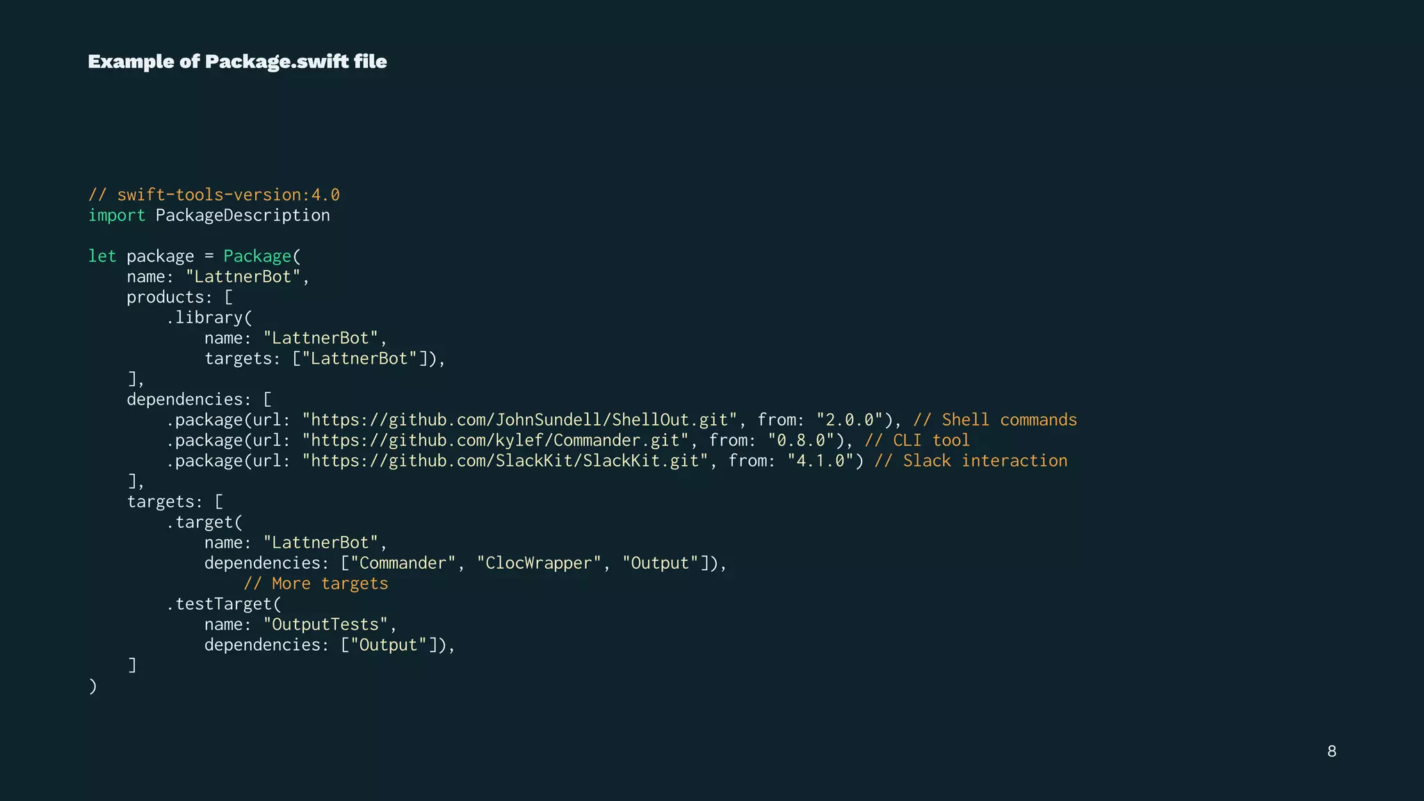 Example of Package.swi! ﬁle
// swift-tools-version:4.0
import PackageDescription
let package = Package(
name: "LattnerBot",
products: [
.library(
name: "LattnerBot",
targets: ["LattnerBot"]),
],
dependencies: [
.package(url: "https://github.com/JohnSundell/ShellOut.git", from: "2.0.0"), // Shell commands
.package(url: "https://github.com/kylef/Commander.git", from: "0.8.0"), // CLI tool
.package(url: "https://github.com/SlackKit/SlackKit.git", from: "4.1.0") // Slack interaction
],
targets: [
.target(
name: "LattnerBot",
dependencies: ["Commander", "ClocWrapper", "Output"]),
// More targets
.testTarget(
name: "OutputTests",
dependencies: ["Output"]),
]
)
8
 