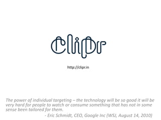 http://clipr.in




The power of individual targeting – the technology will be so good it will be
very hard for people to watch or consume something that has not in some
sense been tailored for them.
                    - Eric Schmidt, CEO, Google Inc (WSJ, August 14, 2010)
 