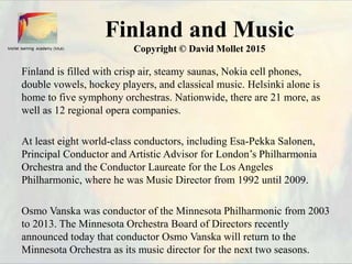 Finland and Music
Copyright © David Mollet 2015
Finland is filled with crisp air, steamy saunas, Nokia cell phones,
double vowels, hockey players, and classical music. Helsinki alone is
home to five symphony orchestras. Nationwide, there are 21 more, as
well as 12 regional opera companies.
At least eight world-class conductors, including Esa-Pekka Salonen,
Principal Conductor and Artistic Advisor for London’s Philharmonia
Orchestra and the Conductor Laureate for the Los Angeles
Philharmonic, where he was Music Director from 1992 until 2009.
Osmo Vanska was conductor of the Minnesota Philharmonic from 2003
to 2013. The Minnesota Orchestra Board of Directors recently
announced today that conductor Osmo Vanska will return to the
Minnesota Orchestra as its music director for the next two seasons.
 