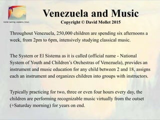 Venezuela and Music
Copyright © David Mollet 2015
Throughout Venezuela, 250,000 children are spending six afternoons a
week, from 2pm to 6pm, intensively studying classical music.
The System or El Sistema as it is called (official name - National
System of Youth and Children’s Orchestras of Venezuela), provides an
instrument and music education for any child between 2 and 18, assigns
each an instrument and organizes children into groups with instructors.
Typically practicing for two, three or even four hours every day, the
children are performing recognizable music virtually from the outset
(+Saturday morning) for years on end.
 