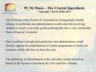 95_96 Music - The Crucial Ingredient.
Copyright © David Mollet 2015
The influence of the System in Venezuela on young people should
indicate to politicians and administrators world-wide that involving
children in music is not only good neurologically but is very worthwhile
from a financial viewpoint.
One would have thought that politicians and administrators would
directly support the establishment of similar programmes in their own
countries. Sadly, this has not been the case.
The following, in chronological order, describes similar initiatives,
based on the System in Scotland, the USA and New Zealand.
 