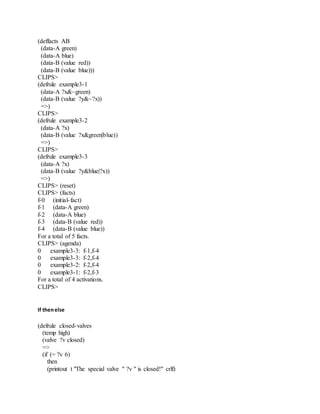 (deffacts AB
(data-A green)
(data-A blue)
(data-B (value red))
(data-B (value blue)))
CLIPS>
(defrule example3-1
(data-A ?x&~green)
(data-B (value ?y&~?x))
=>)
CLIPS>
(defrule example3-2
(data-A ?x)
(data-B (value ?x&green|blue))
=>)
CLIPS>
(defrule example3-3
(data-A ?x)
(data-B (value ?y&blue|?x))
=>)
CLIPS> (reset)
CLIPS> (facts)
f-0 (initial-fact)
f-1 (data-A green)
f-2 (data-A blue)
f-3 (data-B (value red))
f-4 (data-B (value blue))
For a total of 5 facts.
CLIPS> (agenda)
0 example3-3: f-1,f-4
0 example3-3: f-2,f-4
0 example3-2: f-2,f-4
0 example3-1: f-2,f-3
For a total of 4 activations.
CLIPS>
If thenelse
(defrule closed-valves
(temp high)
(valve ?v closed)
=>
(if (= ?v 6)
then
(printout t "The special valve " ?v " is closed!" crlf)
 