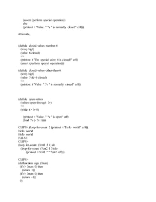 (assert (perform special operation))
else
(printout t "Valve " ?v " is normally closed" crlf)))
Alternate,
(defrule closed-valves-number-6
(temp high)
(valve 6 closed)
=>
(printout t "The special valve 6 is closed!" crlf)
(assert (perform special operation)))
(defrule closed-valves-other-than-6
(temp high)
(valve ?v&~6 closed)
=>
(printout t "Valve " ?v " is normally closed" crlf))
(defrule open-valves
(valves-open-through ?v)
=>
(while (> ?v 0)
(printout t "Valve " ?v " is open" crlf)
(bind ?v (- ?v 1))))
CLIPS> (loop-for-count 2 (printout t "Hello world" crlf))
Hello world
Hello world
FALSE
CLIPS>
(loop-for-count (?cnt1 2 4) do
(loop-for-count (?cnt2 1 3) do
(printout t ?cnt1 " " ?cnt2 crlf)))
CLIPS>
(deffunction sign (?num)
(if (> ?num 0) then
(return 1))
(if (< ?num 0) then
(return -1))
0)
 
