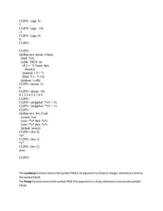 CLIPS> (sign 5)
1
CLIPS> (sign -10)
-1
CLIPS> (sign 0)
0
CLIPS>
CLIPS>
(deffunction iterate (?num)
(bind ?i 0)
(while TRUE do
(if (>= ?i ?num) then
(break))
(printout t ?i " ")
(bind ?i (+ ?i 1)))
(printout t crlf))
CLIPS> (iterate 1)
0
CLIPS> (iterate 10)
0 1 2 3 4 5 6 7 8 9
CLIPS>
CLIPS> (defglobal ?*x* = 0)
CLIPS> (defglobal ?*y* = 1)
CLIPS>
(deffunction foo (?val)
(switch ?val
(case ?*x* then *x*)
(case ?*y* then *y*)
(default none)))
CLIPS> (foo 0)
*x*
CLIPS> (foo 1)
*y*
CLIPS> (foo 2)
none
CLIPS>
The numberp functionreturnsthe symbol TRUEif itsargumentisa floator integer,otherwise itreturns
the symbol FALSE.
The floatp functionreturnsthe symbol TRUE if itsargumentisa float,otherwiseitreturnsthe symbol
FALSE.
 