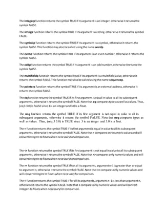 The integerpfunctionreturnsthe symbol TRUE if itsargumentisan integer,otherwise itreturnsthe
symbol FALSE.
The stringp functionreturnsthe symbol TRUE if itsargumentisa string,otherwise itreturnsthe symbol
FALSE.
The symbolp functionreturnsthe symbol TRUEif itsargumentisa symbol,otherwiseitreturnsthe
symbol FALSE.Thisfunctionmayalsobe calledusingthe name wordp.
The evenpfunctionreturnsthe symbol TRUE if itsargumentisan evennumber,otherwise itreturnsthe
symbol FALSE.
The oddp functionreturnsthe symbol TRUE if itsargumentis an oddnumber,otherwiseitreturnsthe
symbol FALSE.
The multifieldpfunctionreturnsthe symbolTRUEif itsargumentisa multifieldvalue,otherwise it
returnsthe symbol FALSE.Thisfunctionmayalsobe calledusingthe name sequencep.
The pointerp functionreturnsthe symbol TRUEif its argumentisan external-address,otherwise it
returnsthe symbol FALSE.
The eq functionreturnsthe symbol TRUE if itsfirstargumentisequal invalue toall its subsequent
arguments,otherwiseitreturnsthe symbol FALSE.Note that eqcomparestypesaswell asvalues.Thus,
(eq3 3.0) isFALSE since 3 is an integerand3.0 is a float.
The neq function returns the symbol TRUE if its first argument is not equal in value to all its
subsequent arguments, otherwise it returns the symbol FALSE. Note that neq compares types as
well as values. Thus, (neq 3 3.0) is TRUE since 3 is an integer and 3.0 is a float.
The = functionreturnsthe symbol TRUE if itsfirstargumentisequal invalue toall its subsequent
arguments,otherwiseitreturnsthe symbol FALSE.Note that = comparesonlynumericvaluesandwill
convertintegerstofloatswhennecessaryforcomparison.
The <> functionreturnsthe symbol TRUE if itsfirstargumentis notequal invalue toall its subsequent
arguments,otherwiseitreturnsthe symbol FALSE.Note that <> comparesonlynumericvaluesandwill
convertintegerstofloatswhennecessaryforcomparison.
The >= functionreturnsthe symbol TRUE if for all itsarguments,argumentn-1isgreaterthan or equal
to argumentn,otherwise itreturnsthe symbol FALSE.Note that >= comparesonlynumericvaluesand
will convertintegerstofloatswhennecessaryforcomparison.
The < functionreturnsthe symbol TRUE if forall itsarguments,argumentn-1islessthanargumentn,
otherwise itreturnsthe symbol FALSE.Note that < comparesonlynumericvaluesandwillconvert
integerstofloatswhennecessaryforcomparison.
 