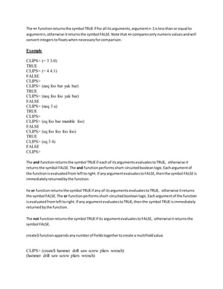 The <= functionreturnsthe symbol TRUE if for all itsarguments,argumentn-1islessthan or equal to
argumentn,otherwise itreturnsthe symbol FALSE.Note that <= comparesonlynumericvaluesandwill
convertintegerstofloatswhennecessaryforcomparison.
Example
CLIPS> (= 3 3.0)
TRUE
CLIPS> (= 4 4.1)
FALSE
CLIPS>
CLIPS> (neq foo bar yak bar)
TRUE
CLIPS> (neq foo foo yak bar)
FALSE
CLIPS> (neq 3 a)
TRUE
CLIPS>
CLIPS> (eq foo bar mumble foo)
FALSE
CLIPS> (eq foo foo foo foo)
TRUE
CLIPS> (eq 3 4)
FALSE
CLIPS>
The and functionreturnsthe symbol TRUEif eachof itsargumentsevaluatestoTRUE, otherwise it
returnsthe symbol FALSE.The and functionperformsshort-circuitedbooleanlogic.Eachargumentof
the functionisevaluatedfrom lefttoright.If anyargumentevaluatestoFALSE,thenthe symbol FALSEis
immediatelyreturnedbythe function.
he or functionreturnsthe symbol TRUEif any of itsargumentsevaluatestoTRUE, otherwise itreturns
the symbol FALSE.The or functionperformsshort-circuitedbooleanlogic.Eachargumentof the function
isevaluatedfromlefttoright.If any argumentevaluatestoTRUE,thenthe symbol TRUE isimmediately
returnedbythe function.
The not functionreturnsthe symbol TRUEif its argumentevaluatestoFALSE, otherwiseitreturnsthe
symbol FALSE.
create$ functionappendsanynumberof fieldstogethertocreate a multifieldvalue.
CLIPS> (create$ hammer drill saw screw pliers wrench)
(hammer drill saw screw pliers wrench)
 