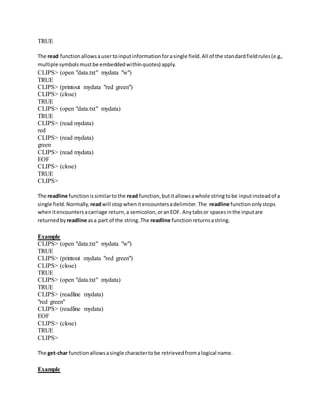 TRUE
The read functionallowsausertoinputinformationforasingle field.All of the standardfieldrules(e.g.,
multiple symbolsmustbe embeddedwithinquotes) apply.
CLIPS> (open "data.txt" mydata "w")
TRUE
CLIPS> (printout mydata "red green")
CLIPS> (close)
TRUE
CLIPS> (open "data.txt" mydata)
TRUE
CLIPS> (read mydata)
red
CLIPS> (read mydata)
green
CLIPS> (read mydata)
EOF
CLIPS> (close)
TRUE
CLIPS>
The readline functionissimilartothe read function,butitallowsawhole stringtobe inputinsteadof a
single field.Normally, readwill stopwhenitencountersadelimiter.The readline functiononlystops
whenitencountersacarriage return,a semicolon,oranEOF. Anytabsor spacesinthe inputare
returnedby readline asa part of the string.The readline functionreturnsastring.
Example
CLIPS> (open "data.txt" mydata "w")
TRUE
CLIPS> (printout mydata "red green")
CLIPS> (close)
TRUE
CLIPS> (open "data.txt" mydata)
TRUE
CLIPS> (readline mydata)
"red green"
CLIPS> (readline mydata)
EOF
CLIPS> (close)
TRUE
CLIPS>
The get-char functionallowsasingle charactertobe retrievedfromalogical name.
Example
 