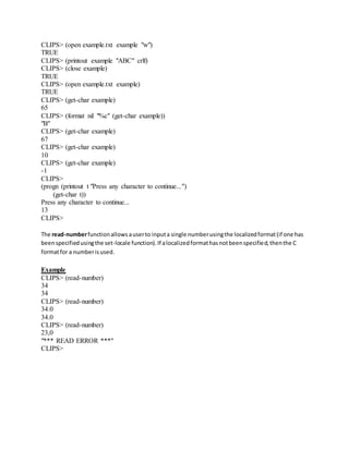 CLIPS> (open example.txt example "w")
TRUE
CLIPS> (printout example "ABC" crlf)
CLIPS> (close example)
TRUE
CLIPS> (open example.txt example)
TRUE
CLIPS> (get-char example)
65
CLIPS> (format nil "%c" (get-char example))
"B"
CLIPS> (get-char example)
67
CLIPS> (get-char example)
10
CLIPS> (get-char example)
-1
CLIPS>
(progn (printout t "Press any character to continue...")
(get-char t))
Press any character to continue...
13
CLIPS>
The read-numberfunctionallowsauserto inputa single numberusingthe localizedformat(if one has
beenspecifiedusingthe set-locale function).If alocalizedformathasnotbeenspecified,thenthe C
formatfor a numberisused.
Example
CLIPS> (read-number)
34
34
CLIPS> (read-number)
34.0
34.0
CLIPS> (read-number)
23,0
"*** READ ERROR ***"
CLIPS>
 
