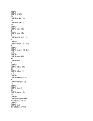 CLIPS>
CLIPS> (/ 4 2)
2.0
CLIPS> (/ 4.0 2.0)
2.0
CLIPS> (/ 24 3 4)
2.0
CLIPS>
CLIPS> (div 4 2)
2
CLIPS> (div 5 2)
2
CLIPS> (div 33 2 3 5)
1
CLIPS>
CLIPS> (max 3.0 4 2.0)
4
CLIPS>
CLIPS> (min 4 0.1 -2.3)
-2.3
CLIPS>
CLIPS> (abs 4.0)
4.0
CLIPS> (abs -2)
2
CLIPS>
CLIPS> (float 4.0)
4.0
CLIPS> (float -2)
-2.0
CLIPS>
CLIPS> (integer 4.0)
4
CLIPS> (integer -2)
-2
CLIPS>
CLIPS> (cos 0)
1.0
CLIPS> (acos 1.0)
0.0
CLIPS>
CLIPS> (deg-rad 180)
3.141592653589793
CLIPS>
CLIPS> (pi)
3.141592653589793
 