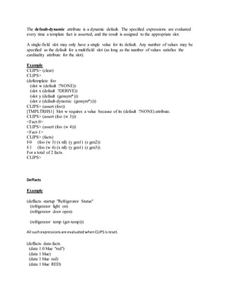 The default-dynamic attribute is a dynamic default. The specified expressions are evaluated
every time a template fact is asserted, and the result is assigned to the appropriate slot.
A single-field slot may only have a single value for its default. Any number of values may be
specified as the default for a multifield slot (as long as the number of values satisfies the
cardinality attribute for the slot).
Example
CLIPS> (clear)
CLIPS>
(deftemplate foo
(slot w (default ?NONE))
(slot x (default ?DERIVE))
(slot y (default (gensym*)))
(slot z (default-dynamic (gensym*))))
CLIPS> (assert (foo))
[TMPLTRHS1] Slot w requires a value because of its (default ?NONE) attribute.
CLIPS> (assert (foo (w 3)))
<Fact-0>
CLIPS> (assert (foo (w 4)))
<Fact-1>
CLIPS> (facts)
f-0 (foo (w 3) (x nil) (y gen1) (z gen2))
f-1 (foo (w 4) (x nil) (y gen1) (z gen3))
For a total of 2 facts.
CLIPS>
Deffacts
Example
(deffacts startup "Refrigerator Status"
(refrigerator light on)
(refrigerator door open)
(refrigerator temp (get-temp)))
All suchexpressionsare evaluatedwhenCLIPSisreset.
(deffacts data-facts
(data 1.0 blue "red")
(data 1 blue)
(data 1 blue red)
(data 1 blue RED)
 