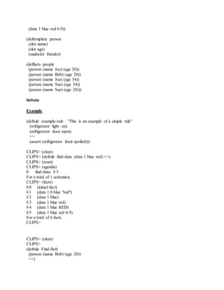 (data 1 blue red 6.9))
(deftemplate person
(slot name)
(slot age)
(multislot friends))
(deffacts people
(person (name Joe) (age 20))
(person (name Bob) (age 20))
(person (name Joe) (age 34))
(person (name Sue) (age 34))
(person (name Sue) (age 20)))
Defrule
Example
(defrule example-rule "This is an example of a simple rule"
(refrigerator light on)
(refrigerator door open)
=>
(assert (refrigerator food spoiled)))
CLIPS> (clear)
CLIPS> (defrule find-data (data 1 blue red) =>)
CLIPS> (reset)
CLIPS> (agenda)
0 find-data: f-3
For a total of 1 activation.
CLIPS> (facts)
f-0 (initial-fact)
f-1 (data 1.0 blue "red")
f-2 (data 1 blue)
f-3 (data 1 blue red)
f-4 (data 1 blue RED)
f-5 (data 1 blue red 6.9)
For a total of 6 facts.
CLIPS>
CLIPS> (clear)
CLIPS>
(defrule Find-Bob
(person (name Bob) (age 20))
=>)
 