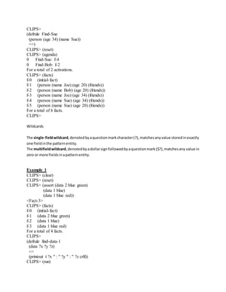 CLIPS>
(defrule Find-Sue
(person (age 34) (name Sue))
=>)
CLIPS> (reset)
CLIPS> (agenda)
0 Find-Sue: f-4
0 Find-Bob: f-2
For a total of 2 activations.
CLIPS> (facts)
f-0 (initial-fact)
f-1 (person (name Joe) (age 20) (friends))
f-2 (person (name Bob) (age 20) (friends))
f-3 (person (name Joe) (age 34) (friends))
f-4 (person (name Sue) (age 34) (friends))
f-5 (person (name Sue) (age 20) (friends))
For a total of 6 facts.
CLIPS>
Wildcards
The single-fieldwildcard,denotedbyaquestionmarkcharacter(?),matchesanyvalue storedinexactly
one fieldinthe patternentity.
The multifieldwildcard,denotedbyadollarsignfollowedbyaquestionmark($?),matchesany value in
zero or more fieldsinapatternentity.
Example 1
CLIPS> (clear)
CLIPS> (reset)
CLIPS> (assert (data 2 blue green)
(data 1 blue)
(data 1 blue red))
<Fact-3>
CLIPS> (facts)
f-0 (initial-fact)
f-1 (data 2 blue green)
f-2 (data 1 blue)
f-3 (data 1 blue red)
For a total of 4 facts.
CLIPS>
(defrule find-data-1
(data ?x ?y ?z)
=>
(printout t ?x " : " ?y " : " ?z crlf))
CLIPS> (run)
 