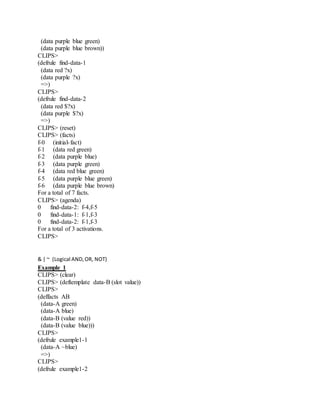 (data purple blue green)
(data purple blue brown))
CLIPS>
(defrule find-data-1
(data red ?x)
(data purple ?x)
=>)
CLIPS>
(defrule find-data-2
(data red $?x)
(data purple $?x)
=>)
CLIPS> (reset)
CLIPS> (facts)
f-0 (initial-fact)
f-1 (data red green)
f-2 (data purple blue)
f-3 (data purple green)
f-4 (data red blue green)
f-5 (data purple blue green)
f-6 (data purple blue brown)
For a total of 7 facts.
CLIPS> (agenda)
0 find-data-2: f-4,f-5
0 find-data-1: f-1,f-3
0 find-data-2: f-1,f-3
For a total of 3 activations.
CLIPS>
& | ~ (Logical AND,OR, NOT)
Example 1
CLIPS> (clear)
CLIPS> (deftemplate data-B (slot value))
CLIPS>
(deffacts AB
(data-A green)
(data-A blue)
(data-B (value red))
(data-B (value blue)))
CLIPS>
(defrule example1-1
(data-A ~blue)
=>)
CLIPS>
(defrule example1-2
 