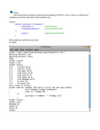 Rules:
     One of the primary method to represents knowledge in CLIPS is a rule, A rule is a collection of
condition and action to be taken if the condition met.

Syntax:
       (defrule <rule-name> [<comment>]
               [<declaration>]          ; Rule Properties
               <conditional-element>*   ; Left-Hand Side (LHS)
       =>
               <action>*                ; Right-Hand Side (RHS)
       )

Rule properties could have any name
Example:
 