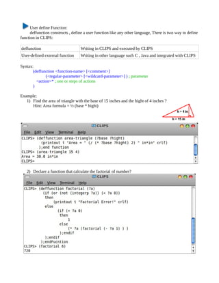 User define Function:
      deffunction constructs , define a user function like any other language, There is two way to define
function in CLIPS:

deffunction                        Writing in CLIPS and executed by CLIPS
User-defined external function     Writing in other language such C , Java and integrated with CLIPS

Syntax:
       (deffunction <function-name> [<comment>]
              (<regular-parameter> [<wildcard-parameter>] ) ; parameter
         <action>* ; one or steps of actions
       )

Example:
   1) Find the area of triangle with the base of 15 inches and the hight of 4 inches ?
      Hint: Area formula = ½ (base * hight)




   2) Declare a function that calculate the factorial of number?
 