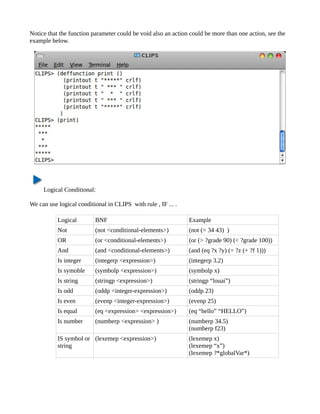 Notice that the function parameter could be void also an action could be more than one action, see the
example below.




     Logical Conditional:

We can use logical conditional in CLIPS with rule , IF ... .

           Logical        BNF                                  Example
           Not            (not <conditional-elements>)         (not (= 34 43) )
           OR             (or <conditional-elements>)          (or (> ?grade 90) (< ?grade 100))
           And            (and <conditional-elements>)         (and (eq ?x ?y) (= ?z (+ ?f 1)))
           Is integer     (integerp <expression>)              (integerp 3.2)
           Is symoble     (symbolp <expression>)               (symbolp x)
           Is string      (stringp <expression>)               (stringp “louai”)
           Is odd         (oddp <integer-expression>)          (oddp 23)
           Is even        (evenp <integer-expression>)         (evenp 25)
           Is equal       (eq <expression> <expression>)       (eq “hello” “HELLO”)
           Is number      (numberp <expression> )              (numberp 34.5)
                                                               (numberp f23)
           IS symbol or (lexemep <expression>)                 (lexemep x)
           string                                              (lexemep “x”)
                                                               (lexemep ?*globalVar*)
 