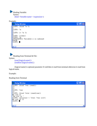 Binding Variable:
     Syntax:
      (bind <Variable-name> <expression>)

Example:




     Reading from Terminal & File:
Syntax:
       (read [logical-name] )
       (readline [logical-name] )

        [logical-name] is optional parameter if void then it read from terminal otherwise it read from
logical-name.

Example:

Reading form Terminal
 