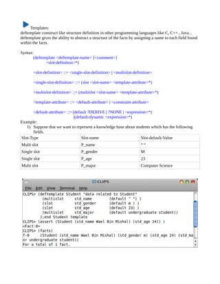 Templates:
deftemplate construct like structure definition in other programming languages like C, C++ , Java...
deftemplate gives the ability to abstract a structure of the facts by assigning a name to each field found
within the facts.

Syntax:
       (deftemplate <deftemplate-name> [<comment>]
              <slot-definition>*)

       <slot-definition> ::= <single-slot-definition> | <multislot-definition>

       <single-slot-definition> ::= (slot <slot-name> <template-attribute>*)

       <multislot-definition> ::= (multislot <slot-name> <template-attribute>*)

       <template-attribute> ::= <default-attribute> | <constraint-attribute>

      <default-attribute> ::= (default ?DERIVE | ?NONE | <expression>*)
                               |(default-dynamic <expression>*)
Example:
   1) Suppose that we want to represent a knowledge base about students which has the following
       fields.
Slot-Type                           Slot-name                     Slot-default-Value
Multi slot                          P_name                              ““
Single slot                         P_gender                            M
Single slot                         P_age                               23
Multi slot                          P_major                             Computer Science
 