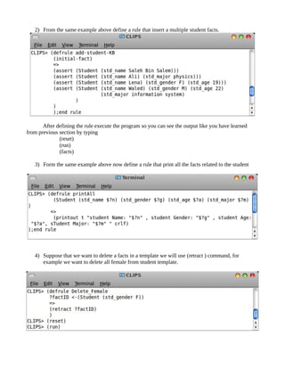 2) From the same example above define a rule that insert a multiple student facts.




       After defining the rule execute the program so you can see the output like you have learned
from previous section by typing
              (reset)
              (run)
              (facts)

   3) Form the same example above now define a rule that print all the facts related to the student




   4) Suppose that we want to delete a facts in a template we will use (retract ) command, for
      example we want to delete all female from student template.
 