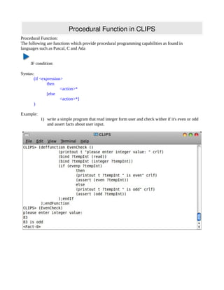 Procedural Function in CLIPS
Procedural Function:
The following are functions which provide procedural programming capabilities as found in
languages such as Pascal, C and Ada


     IF condition:

Syntax:
       (if <expression>
               then
                      <action>*
               [else
                      <action>*]
       )

Example:
           1) write a simple program that read integer form user and check wither if it's even or odd
              and assert facts about user input.
 