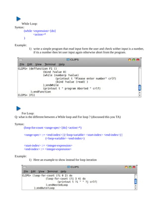While Loop:
Syntax:
       (while <expression> [do]
              <action>*
       )

Example:
           1) write a simple program that read input form the user and check wither input is a number,
              if tis a number then let user input again otherwise abort from the program.




    For Loop:
Q: what is the different between a While loop and For loop ? (discussed this you TA)

Syntax:
       (loop-for-count <range-spec> [do] <action>*)

       <range-spec> ::= <end-index> | (<loop-variable> <start-index> <end-index>) |
                       (<loop-variable> <end-index>)

       <start-index> ::= <integer-expression>
       <end-index> ::= <integer-expression>

Example:
           1) Here an example to show instead for loop iteration
 