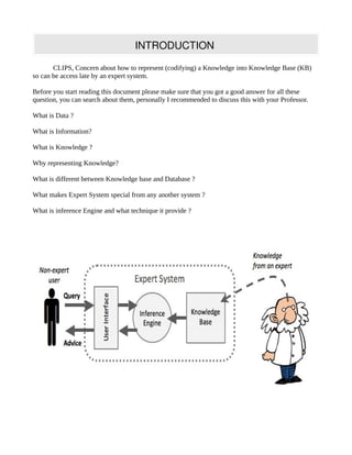 INTRODUCTION

       CLIPS, Concern about how to represent (codifying) a Knowledge into Knowledge Base (KB)
so can be access late by an expert system.

Before you start reading this document please make sure that you got a good answer for all these
question, you can search about them, personally I recommended to discuss this with your Professor.

What is Data ?

What is Information?

What is Knowledge ?

Why representing Knowledge?

What is different between Knowledge base and Database ?

What makes Expert System special from any another system ?

What is inference Engine and what technique it provide ?
 