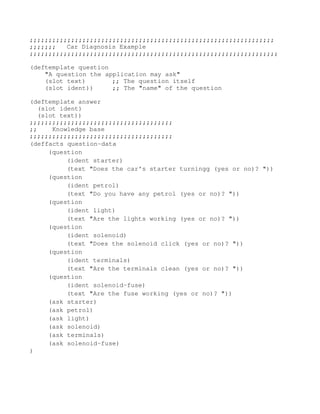 ;;;;;;;;;;;;;;;;;;;;;;;;;;;;;;;;;;;;;;;;;;;;;;;;;;;;;;;;;;;;;;;;;
;;;;;;;  Car Diagnosis Example 
;;;;;;;;;;;;;;;;;;;;;;;;;;;;;;;;;;;;;;;;;;;;;;;;;;;;;;;;;;;;;;;;;;

(deftemplate question 
    "A question the application may ask" 
    (slot text)       ;; The question itself 
    (slot ident))     ;; The "name" of the question 

(deftemplate answer 
  (slot ident) 
  (slot text)) 
;;;;;;;;;;;;;;;;;;;;;;;;;;;;;;;;;;;;;; 
;;    Knowledge base 
;;;;;;;;;;;;;;;;;;;;;;;;;;;;;;;;;;;;;; 
(deffacts question-data
     (question
          (ident starter)
          (text "Does the car's starter turningg (yes or no)? "))
     (question
          (ident petrol)
          (text "Do you have any petrol (yes or no)? "))
     (question
          (ident light)
          (text "Are the lights working (yes or no)? "))
     (question
          (ident solenoid)
          (text "Does the solenoid click (yes or no)? "))
     (question
          (ident terminals)
          (text "Are the terminals clean (yes or no)? "))
     (question
          (ident solenoid-fuse)
          (text "Are the fuse working (yes or no)? "))
     (ask starter)
     (ask petrol)
     (ask light)
     (ask solenoid)
     (ask terminals)
     (ask solenoid-fuse)
) 
      
 