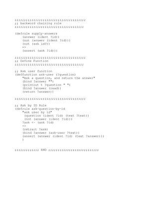 ;;;;;;;;;;;;;;;;;;;;;;;;;;;;;;;;;;;;;; 
;; backword chaining rule 
;;;;;;;;;;;;;;;;;;;;;;;;;;;;;;;;;;;;;

(defrule supply­answers 
    (answer (ident ?id)) 
    (not (answer (ident ?id))) 
    (not (ask id?)) 
    => 
    (assert (ask ?id))) 

;;;;;;;;;;;;;;;;;;;;;;;;;;;;;;;;;;;;;; 
;; Define Function 
;;;;;;;;;;;;;;;;;;;;;;;;;;;;;;;;;;;;;

;; Ask user function 
(deffunction ask­user (?question) 
    "Ask a question, and return the answer" 
    (bind ?answer "") 
    (printout t ?question " ") 
    (bind ?answer (read)) 
    (return ?answer)) 

;;;;;;;;;;;;;;;;;;;;;;;;;;;;;;;;;;;;;; 

;; Ask by ID Rule 
(defrule ask­question­by­id 
    "ask user by id" 
     (question (ident ?id) (text ?text)) 
     (not (answer (ident ?id))) 
    ?ask <­ (ask ?id) 
    => 
    (retract ?ask) 
    (bind ?answer (ask­user ?text)) 
    (assert (answer (ident ?id) (text ?answer))) 
    ) 


;;;;;;;;;;;;; END ;;;;;;;;;;;;;;;;;;;;;;;;;;; 
 