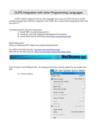 CLIPS Integration with other Programming Languages

       CLIPS could be integrated with any other languages you can go to CLIPS web site to see the
available language that could have integration with CLIPS, this is tutorial about integrating CLIPS with
Java and C++.


Lab Requirement for this part of document:
          1) Install JDK ( Java Development Kit )
          2) Install any Java IDE (Integrated Development Environment )
          3) Install JESS from the following website http://www.jessrules.com/


Skills Requirement:
Ability to understand API ( Application programming Interface):

Java API use the following link: http://java.sun.com/reference/api/
JESS API use the following link: http://www.jessrules.com/jess/docs/index.shtml




In this Tutorial I used NetBeans IDE , all concept provided also could be applied for any another Java
IDE

           1) Create a project.
 