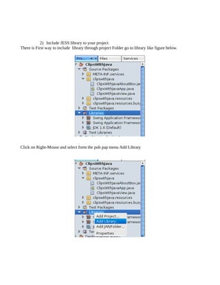 2) Include JESS library to your project
There is First way to include library through project Folder go to library like figure below.




Click on Right-Mouse and select form the pub pap menu Add Library
 