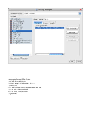 A pub pap form will be shown :
1- Click on new Library
2- Enter New Library name ( JESS )
3- Press Ok.
4- a new defined library will be in the left list.
5- Add jess.jar to ClassPath
6- Add jsr94.jar to Sources
7- press Ok.
 