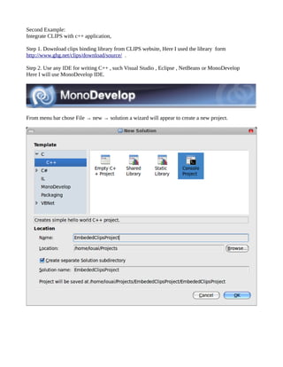 Second Example:
Integrate CLIPS with c++ application,

Step 1. Download clips binding library from CLIPS website, Here I used the library form
http://www.ghg.net/clips/download/source/ .

Step 2. Use any IDE for writing C++ , such Visual Studio , Eclipse , NetBeans or MonoDevelop
Here I will use MonoDevelop IDE.




From menu bar chose File → new → solution a wizard will appear to create a new project.
 