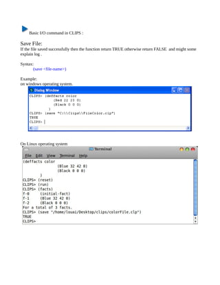 Basic I/O command in CLIPS :

Save File:
If the file saved successfully then the function return TRUE otherwise return FALSE and might some
explain log .

Syntax:
       (save <file-name>)

Example:
on windows operating system.




On Linux operating system
 