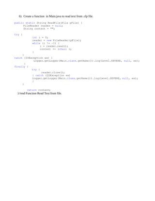 6) Create a function in Main.java to read text from .clp file.

public static String ReadFile(File pFile) {
      FileReader reader = null;
      String content = "";
      
try {
            int i = 0;
            reader = new FileReader(pFile);
            while (i != ­1) {
                i = reader.read();
                content += (char) i;
            }
     } 
catch (IOException ex) {
            Logger.getLogger(Main.class.getName()).log(Level.SEVERE, null, ex);
      } 
finally {
           try {
                  reader.close();
            } catch (IOException ex)
            Logger.getLogger(Main.class.getName()).log(Level.SEVERE, null, ex);
            }
     }

        return content;
 }//end Function Read Text from file.
 